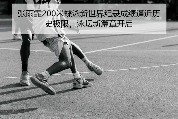 张雨霏200米蝶泳新世界纪录成绩逼近历史极限，泳坛新篇章开启